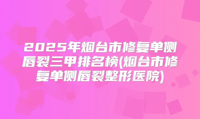 2025年烟台市修复单侧唇裂三甲排名榜(烟台市修复单侧唇裂整形医院)