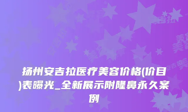 扬州安吉拉医疗美容价格(价目)表曝光_全新展示附隆鼻永久案例