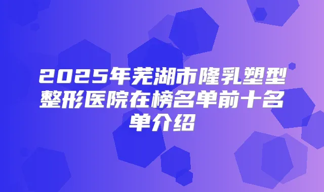 2025年芜湖市隆乳塑型整形医院在榜名单前十名单介绍