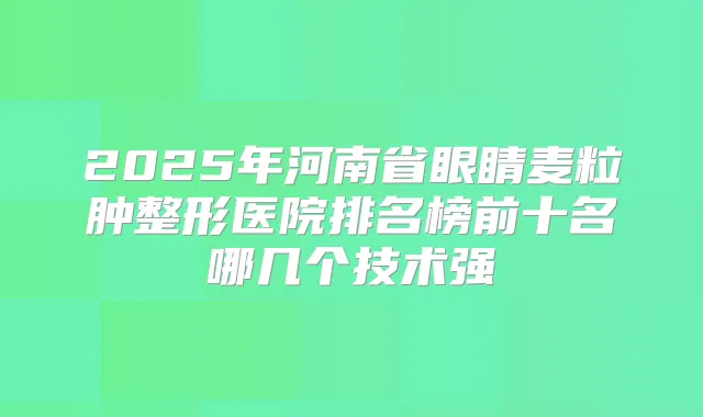 2025年河南省眼睛麦粒肿整形医院排名榜前十名哪几个技术强