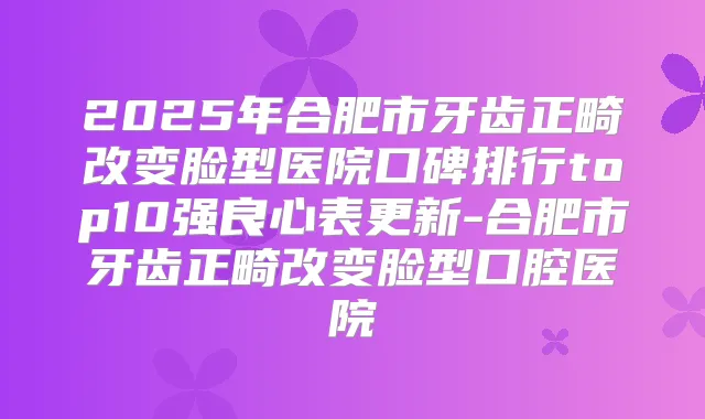 2025年合肥市牙齿正畸改变脸型医院口碑排行top10强良心表更新-合肥市牙齿正畸改变脸型口腔医院