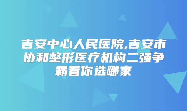 吉安中心人民医院,吉安市协和整形医疗机构二强争霸看你选哪家