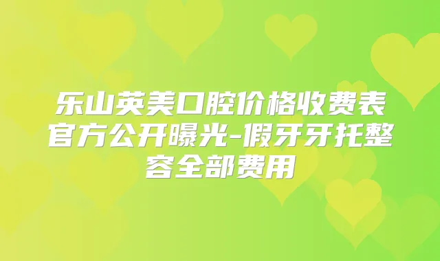 乐山英美口腔价格收费表官方公开曝光-假牙牙托整容全部费用