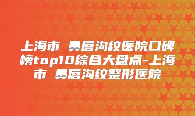 上海市袪鼻唇沟纹医院口碑榜top10综合大盘点-上海市袪鼻唇沟纹整形医院