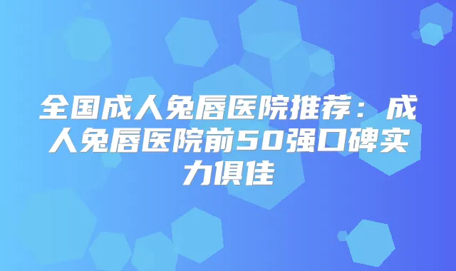 全国成人兔唇医院推荐:成人兔唇医院前50强口碑实力俱佳