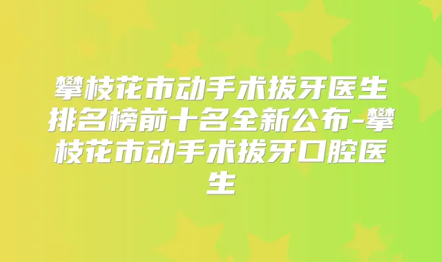 攀枝花市动手术拔牙医生排名榜前十名全新公布-攀枝花市动手术拔牙口腔医生