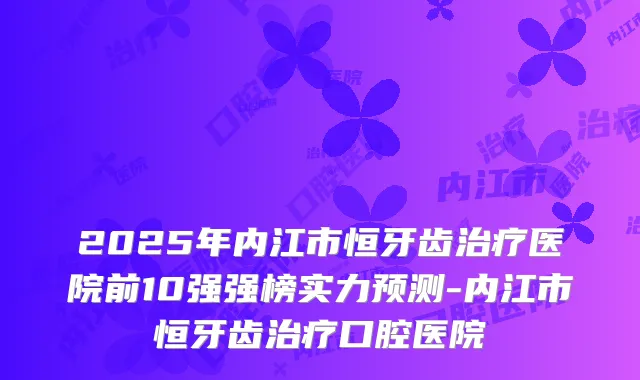 2025年内江市恒牙齿医院前10强强榜实力预测-内江市恒牙齿口腔医院