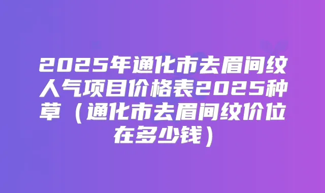 2025年通化市去眉间纹人气项目价格表2025种草(通化市去眉间纹价位在多少钱)