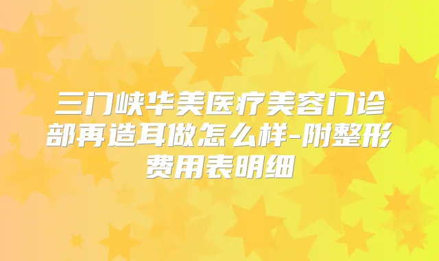 三门峡华美医疗美容门诊部再造耳做怎么样-附整形费用表明细