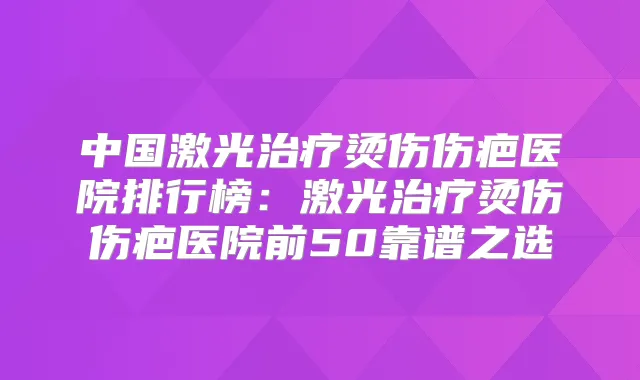 中国激光烫伤伤疤医院排行榜：激光烫伤伤疤医院前50靠谱之选