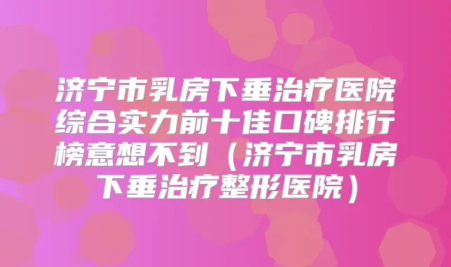 济宁市乳房下垂医院综合实力前十佳口碑排行榜意想不到(济宁市乳房下垂整形医院)
