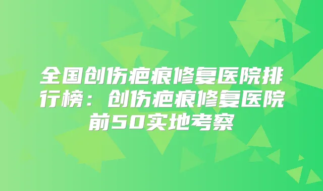 全国创伤疤痕修复医院排行榜:创伤疤痕修复医院前50实地考察