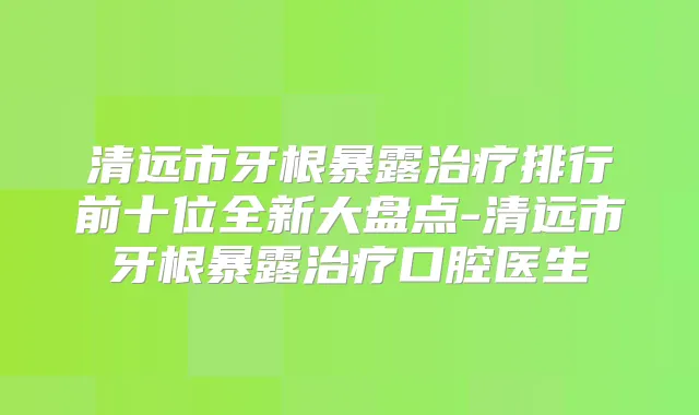 清远市牙根暴露排行前十位全新大盘点-清远市牙根暴露口腔医生