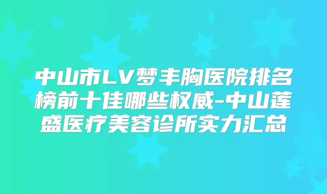 中山市LV梦丰胸医院排名榜前十佳哪些-中山莲盛医疗美容诊所实力汇总