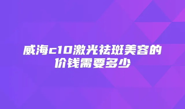 威海c10激光祛斑美容的价钱需要多少