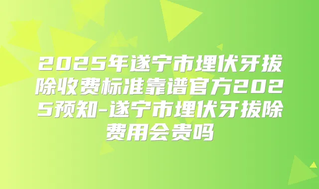 2025年遂宁市埋伏牙拔除收费标准靠谱官方2025预知-遂宁市埋伏牙拔除费用会贵吗