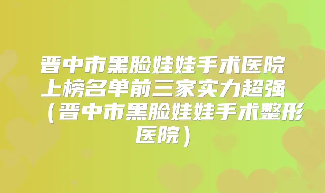 晋中市黑脸娃娃手术医院上榜名单前三家实力超强（晋中市黑脸娃娃手术整形医院）