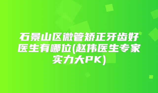 石景山区微管矫正牙齿好医生有哪位(赵伟医生专家实力大PK)