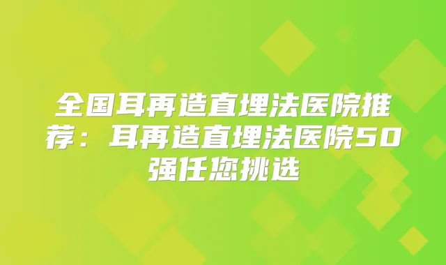 全国耳再造直埋法医院推荐:耳再造直埋法医院50强任您挑选