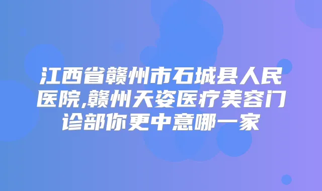 江西省赣州市石城县人民医院,赣州天姿医疗美容门诊部你更中意哪一家