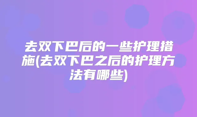 去双下巴后的一些护理措施(去双下巴之后的护理方法有哪些)