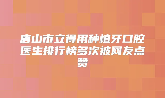 唐山市立得用种植牙口腔医生排行榜多次被网友点赞