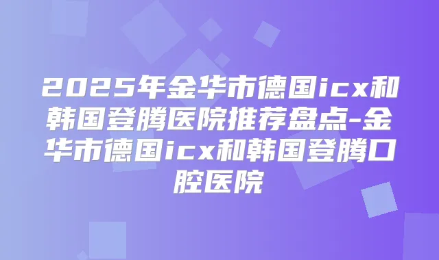 2025年金华市德国icx和韩国登腾医院推荐盘点-金华市德国icx和韩国登腾口腔医院