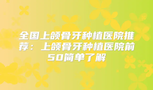 全国上颌骨牙种植医院推荐：上颌骨牙种植医院前50简单了解