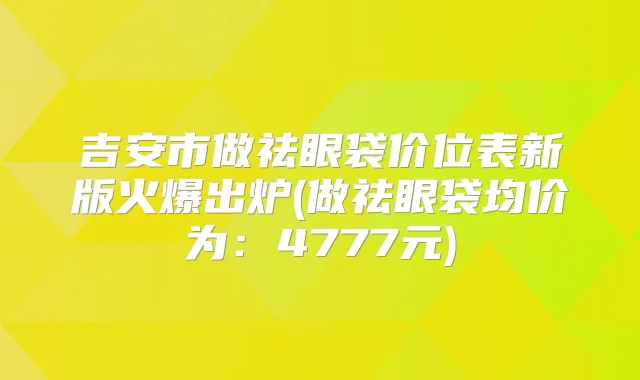 吉安市做祛眼袋价位表新版火爆出炉(做祛眼袋均价为:4777元)