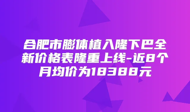 合肥市膨体植入隆下巴全新价格表隆重上线-近8个月均价为18388元