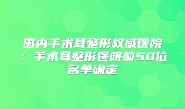 国内手术耳整形医院:手术耳整形医院前50位名单确定