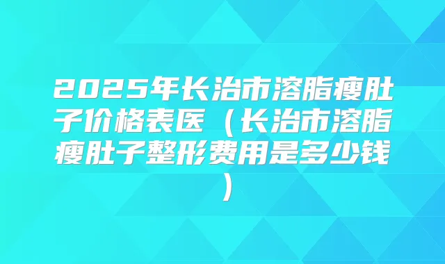 2025年长治市溶脂瘦肚子价格表医(长治市溶脂瘦肚子整形费用是多少钱)