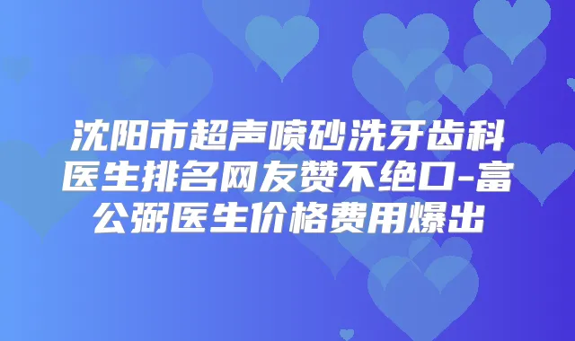 沈阳市超声喷砂洗牙齿科医生排名网友赞不绝口-富公弼医生价格费用爆出