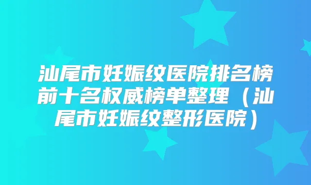 汕尾市妊娠纹医院排名榜前十名榜单整理（汕尾市妊娠纹整形医院）