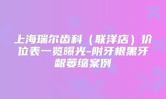上海瑞尔齿科(联洋店)价位表一览曝光-附牙根黑牙龈萎缩案例