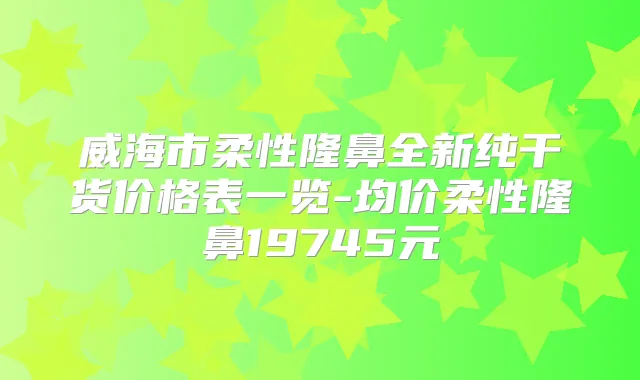 威海市柔性隆鼻全新纯干货价格表一览-均价柔性隆鼻19745元