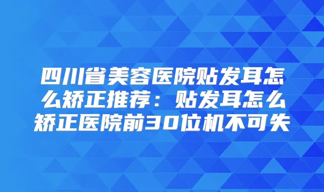 四川省美容医院贴发耳怎么矫正推荐:贴发耳怎么矫正医院前30位机不可失