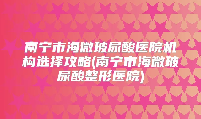南宁市海微玻尿酸医院机构选择攻略(南宁市海微玻尿酸整形医院)