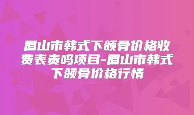 眉山市韩式下颌骨价格收费表贵吗项目-眉山市韩式下颌骨价格行情