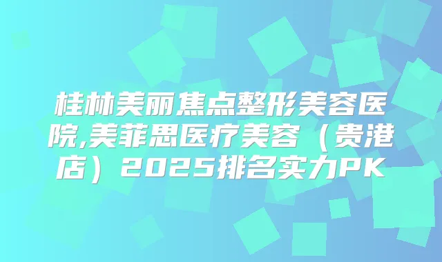桂林美丽焦点整形美容医院,美菲思医疗美容(贵港店)2025排名实力PK