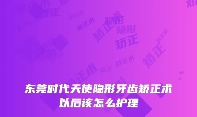 东莞时代天使隐形牙齿矫正术以后该怎么护理