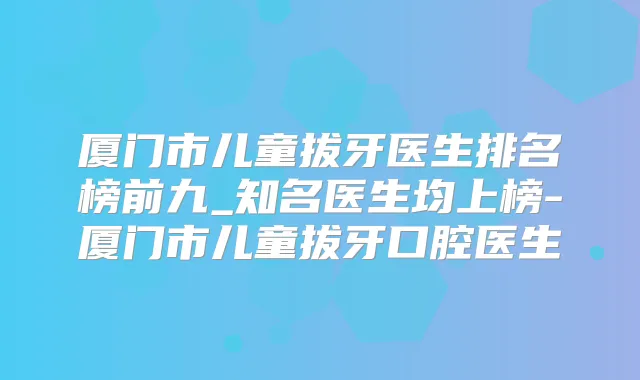 厦门市儿童拔牙医生排名榜前九_知名医生均上榜-厦门市儿童拔牙口腔医生