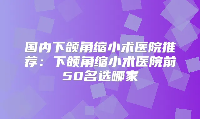 国内下颌角缩小术医院推荐:下颌角缩小术医院前50名选哪家