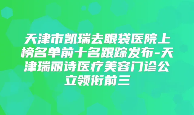 天津市凯瑞去眼袋医院上榜名单前十名跟踪发布-天津瑞丽诗医疗美容门诊公立领衔前三