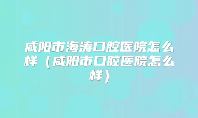 咸阳市海涛口腔医院怎么样（咸阳市口腔医院怎么样）