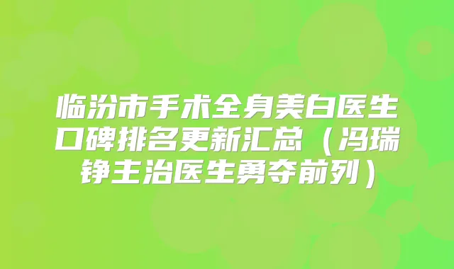临汾市手术全身美白医生口碑排名更新汇总（冯瑞铮主治医生勇夺前列）