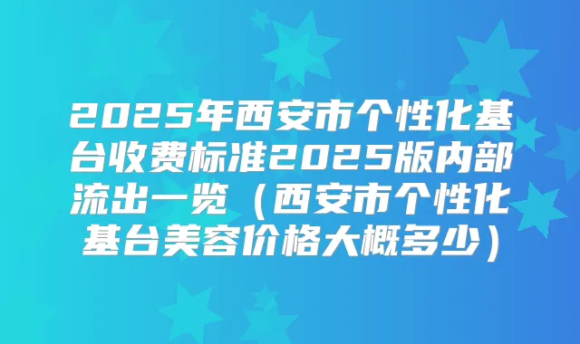 2025年西安市个性化基台收费标准2025版内部流出一览(西安市个性化基台美容价格大概多少)