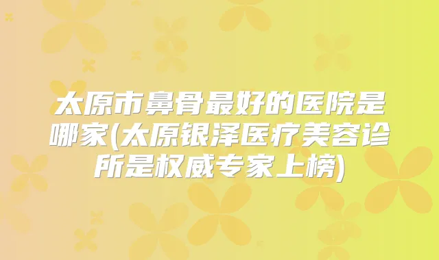 太原市鼻骨好的医院是哪家(太原银泽医疗美容诊所是专家上榜)