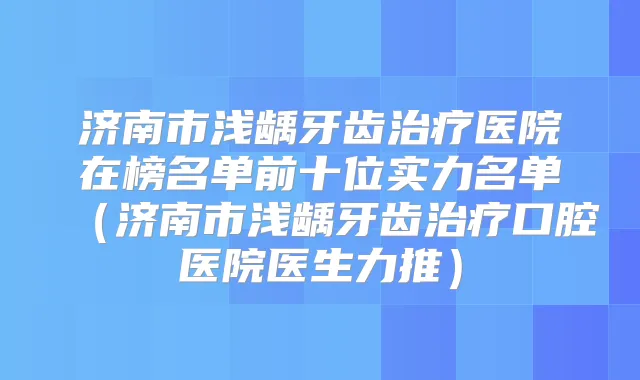 济南市浅龋牙齿医院在榜名单前十位实力名单（济南市浅龋牙齿口腔医院医生力推）