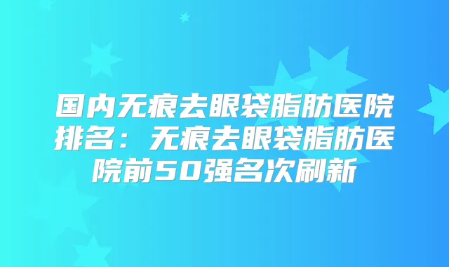国内无痕去眼袋脂肪医院排名:无痕去眼袋脂肪医院前50强名次刷新